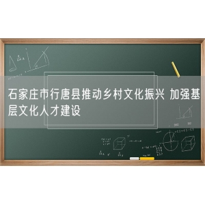 石家庄市行唐县推动乡村文化振兴 加强基层文化人才建设