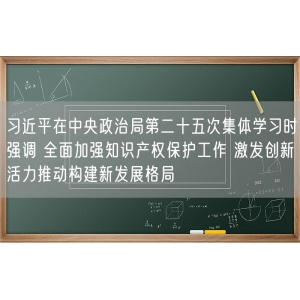 习近平在中央政治局第二十五次集体学习时强调 全面加强知识产权保护工作 激发创新活力推动构建新发展格局