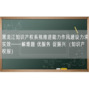 黑龙江知识产权系统推进能力作风建设力求实效——解难题 优服务 促振兴（知识产权报）