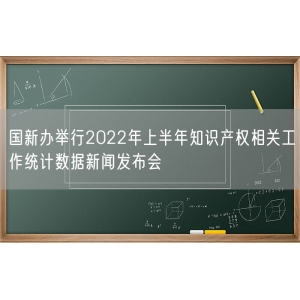 国新办举行2022年上半年知识产权相关工作统计数据新闻发布会