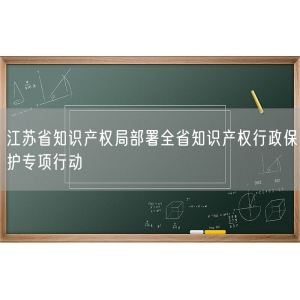 江苏省知识产权局部署全省知识产权行政保护专项行动