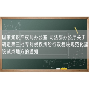 国家知识产权局办公室 司法部办公厅关于确定第三批专利侵权纠纷行政裁决规范化建设试点地方的通知