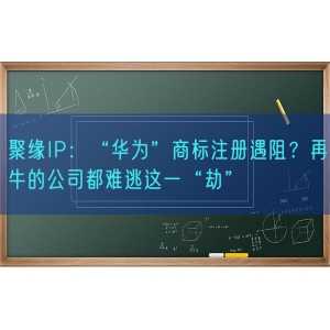 聚缘知产：“华为”商标注册遇阻？再牛的公司都难逃这一“劫”