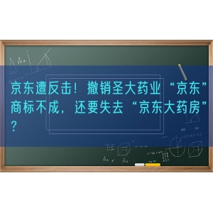 京东遭反击！撤销圣大药业“京东”商标不成，还要失去“京东大药房”？