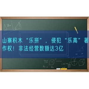 山寨积木“乐拼”，侵犯“乐高”著作权！非法经营数额达3亿