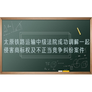 太原铁路运输中级法院成功调解一起侵害商标权及不正当竞争纠纷案件